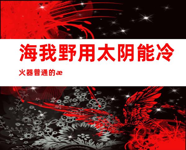 海我野用太阴能冷火器普通  的海我太阴能 一 八管若干 钱？