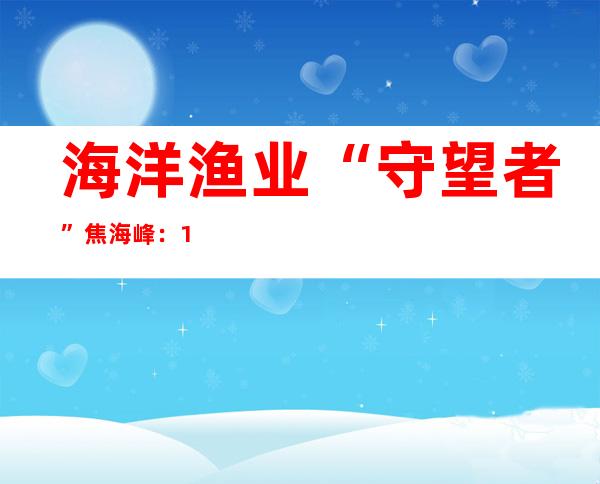 海洋渔业“守望者”焦海峰：17年守护海洋生态环境平衡