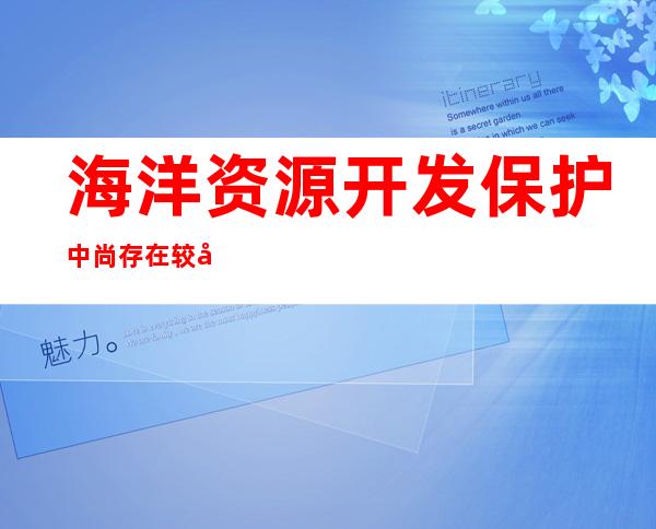 海洋资源开发保护中尚存在较多问题不正确的是（海洋资源开发利用创新发展的意义包含什么）