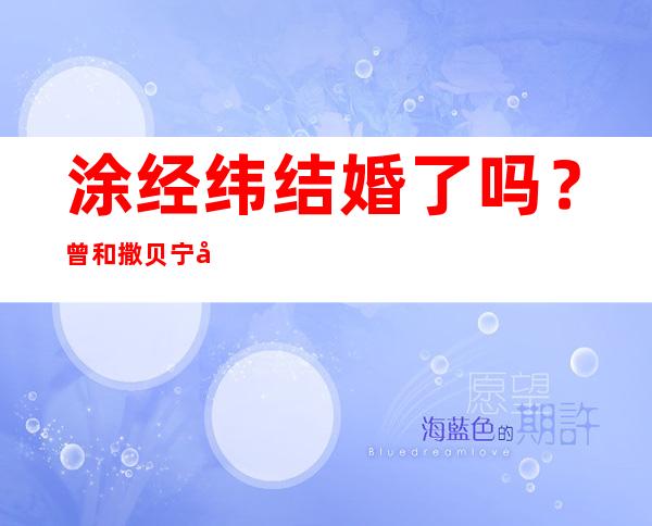 涂经纬结婚了吗？曾和撒贝宁在一起4年是何原因分手了？