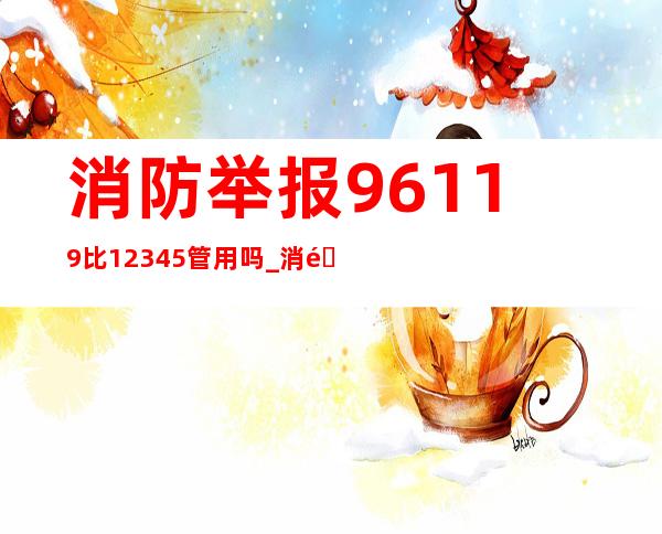 消防举报96119比12345管用吗_消防举报可以举报哪些方面