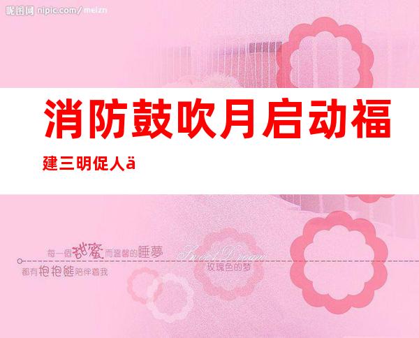 消防鼓吹月启动 福建三明促人人介入共筑平安家园