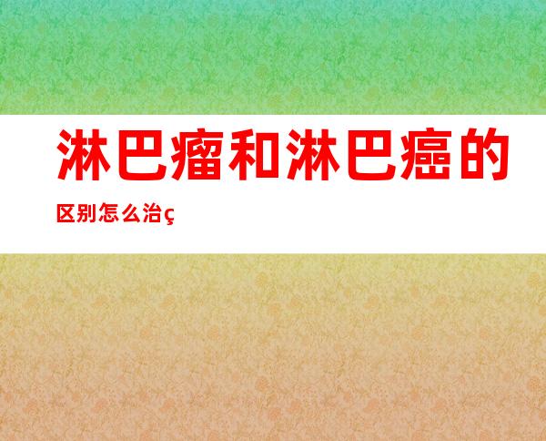 淋巴瘤和淋巴癌的区别怎么治疗（淋巴结是什么东西,需要治疗吗）