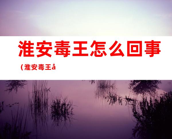 淮安毒王怎么回事（淮安毒王叫什么）