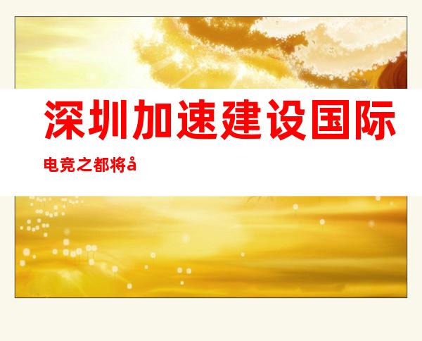 深圳加速建设国际电竞之都 将在六个方面赋予支撑