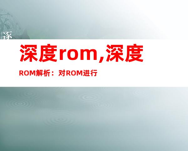 深度rom,深度ROM解析：对ROM进行更深入的剖析