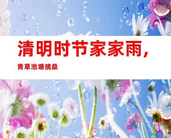 清明时节家家雨,青草池塘摘桑葚-清明时节雨纷纷路上行人欲断魂