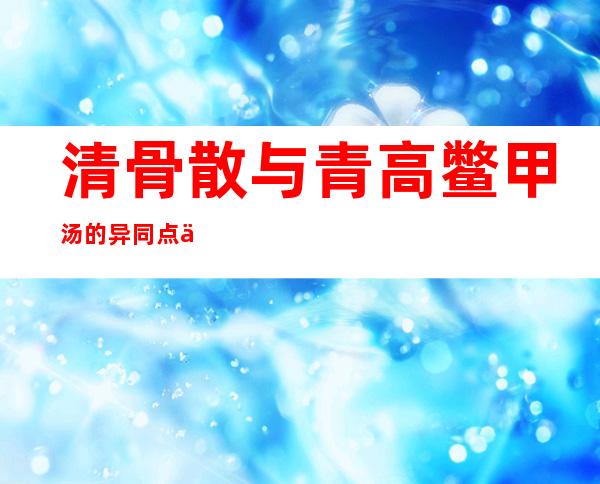 清骨散与青高鳖甲汤的异同点与主要区别_功效鉴别与比较