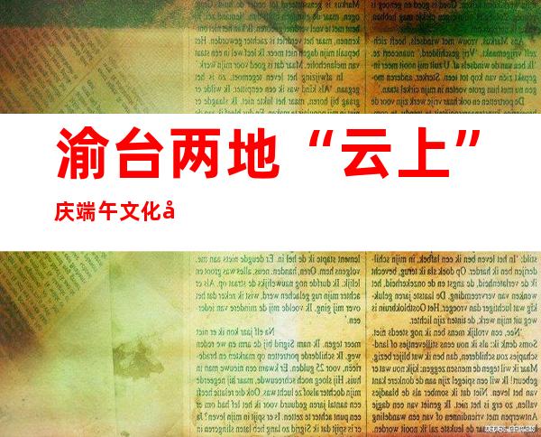 渝台两地“云上”庆端午 文化弘扬两岸同