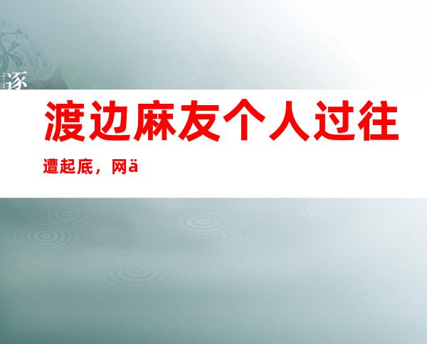 渡边麻友个人过往遭起底，网传的黑历史是她吗？