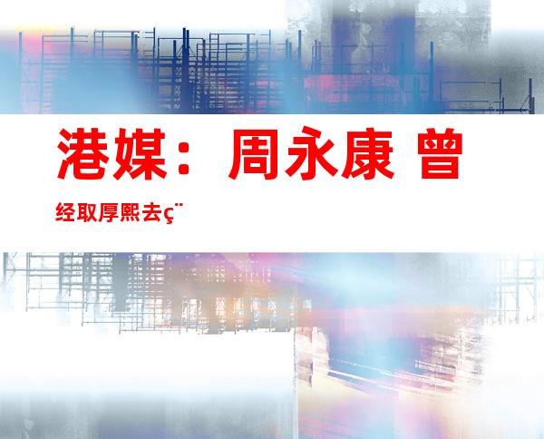 港媒：周永康 曾经取厚熙去稀谈要“年夜 湿一场”