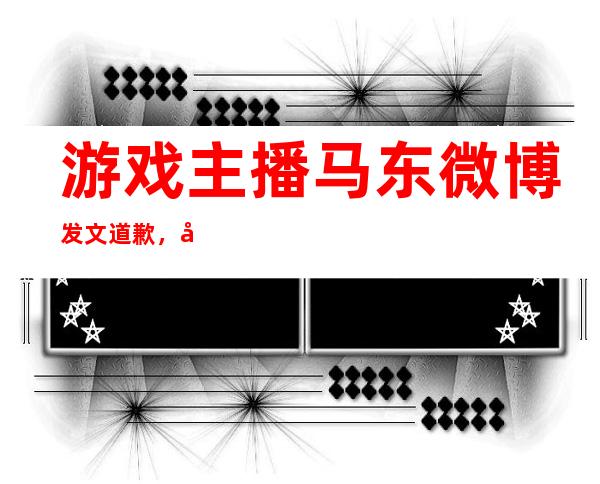 游戏主播马东微博发文道歉，发文被网友吐槽不够真诚！