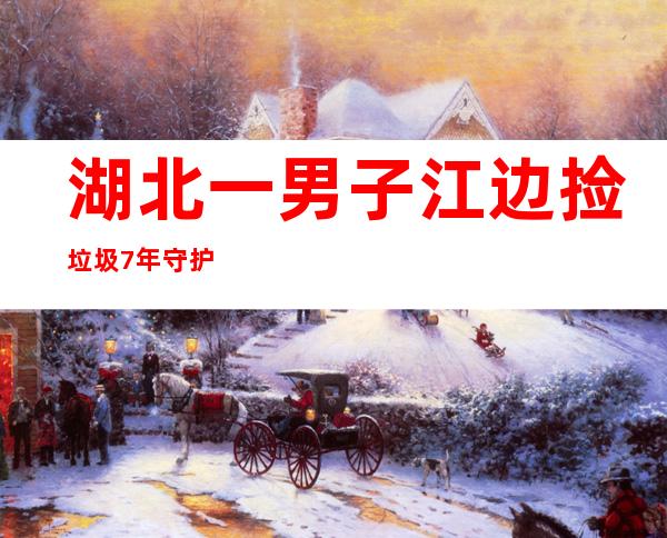 湖北一男子江边捡垃圾7年守护长江生态