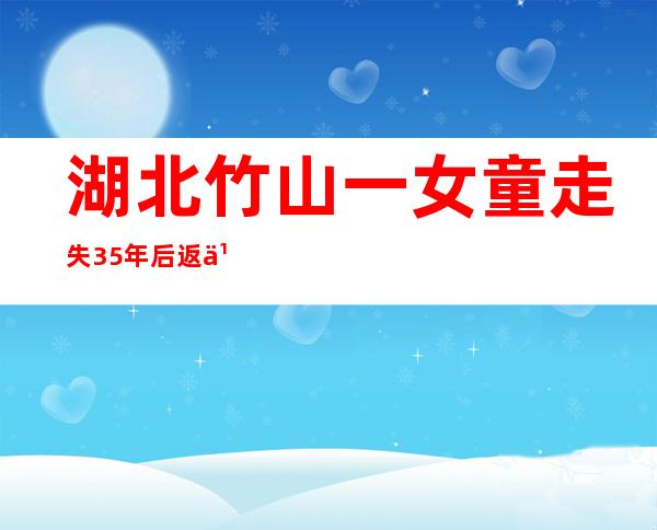 湖北竹山一女童走失 35年后返乡认亲