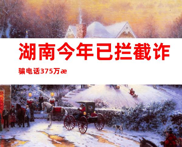 湖南今年已拦截诈骗电话375万次 劝阻逾261万名潜在受害群众