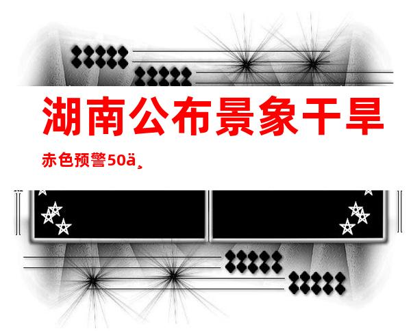 湖南公布景象干旱赤色预警 50个县市区达特旱品级