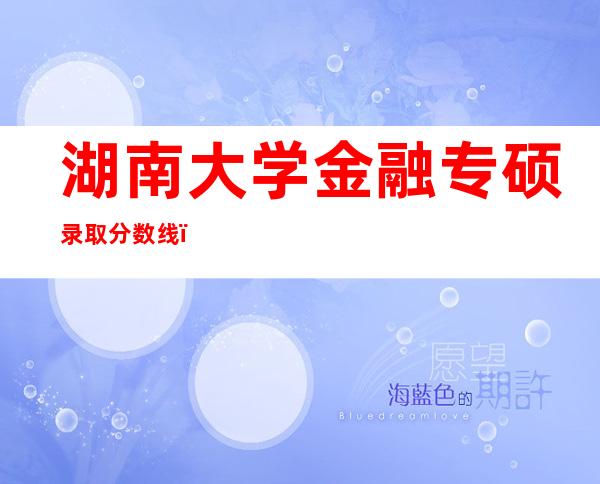 湖南大学金融专硕录取分数线（湖南大学金融专硕分数线2022）