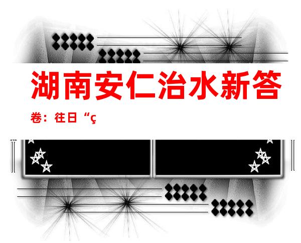 湖南安仁治水新答卷：往日“烂河滩”今变“生态园”