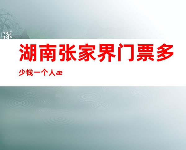 湖南张家界门票多少钱一个人有学生票（湖南张家界门票多少钱一个人）