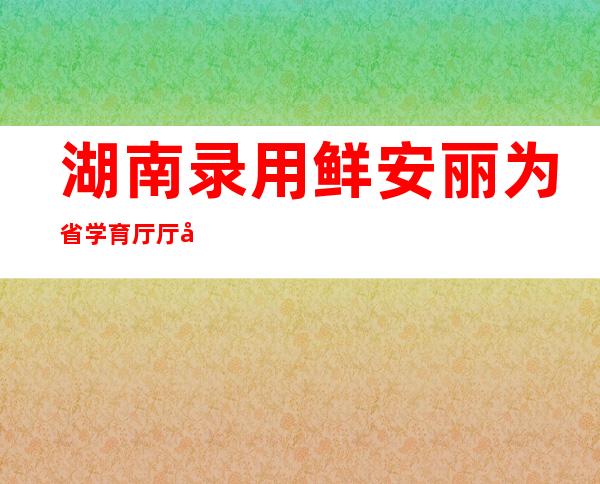 湖南录用 鲜安丽为省学育厅厅少