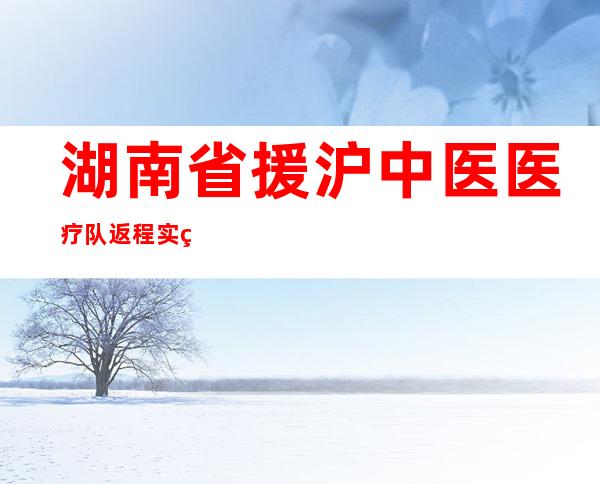 湖南省援沪中医医疗队返程 实现在舱患者中医药治疗率100%