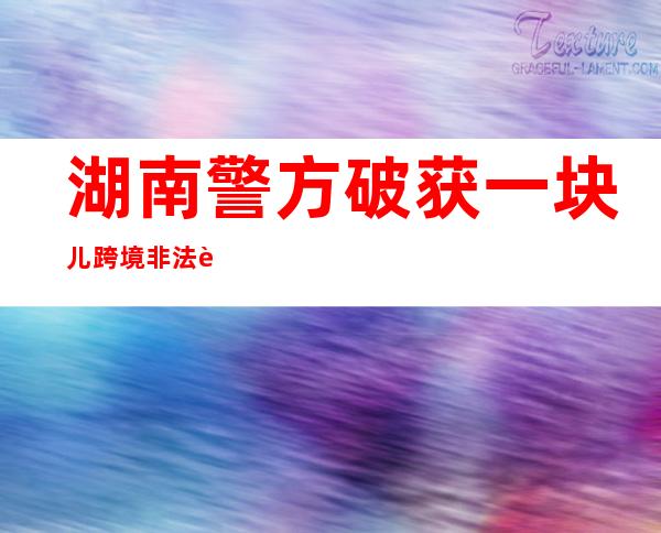 湖南警方破获一块儿跨境非法谋划地下银号案 涉案资金流水超23亿元