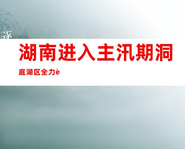 湖南进入主汛期 洞庭湖区全力迎战