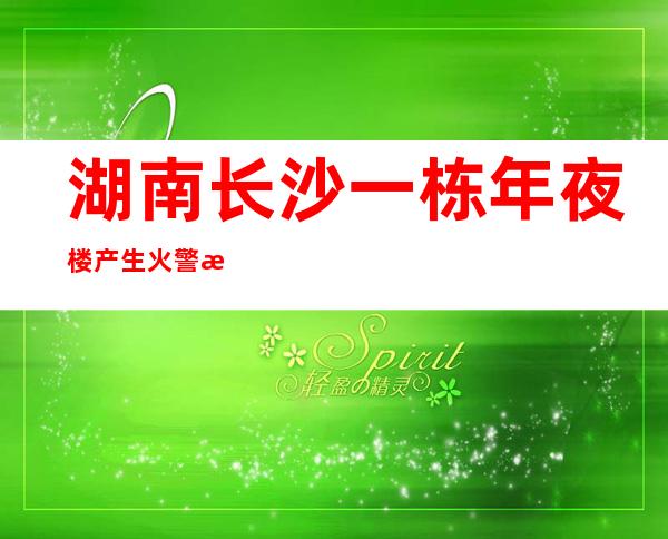 湖南长沙一栋年夜楼产生火警 消防职员已经赶赴现场