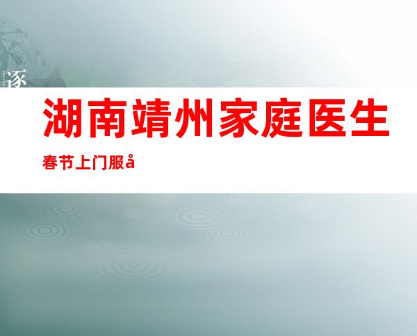 湖南靖州家庭医生春节上门服务 农村居民健康有依靠