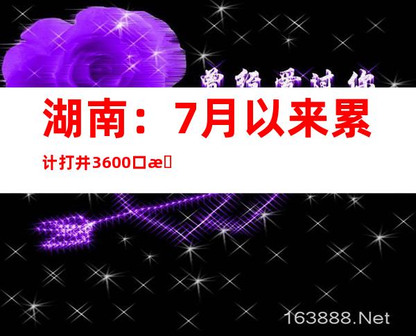 湖南：7月以来累计打井3600口 有用保障2100多万人糊口用水