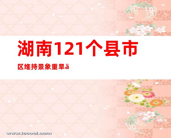 湖南121个县市区维持景象重旱以上 “特旱”将延续增长