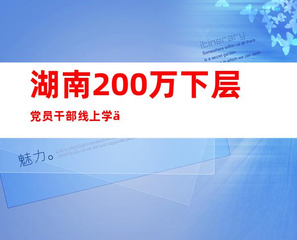 湖南200万下层党员干部线上学习探索墟落振兴“法宝”