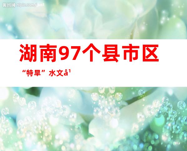 湖南97个县市区“特旱” 水文干旱将延续