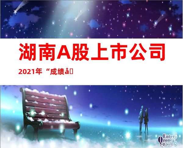 湖南A股上市公司2021年“成绩单”亮相，几家欢乐几家愁——湘股板块盈利面近八成