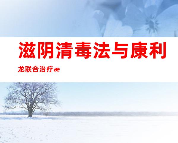 滋阴清毒法与康利龙联合治疗慢性再生障碍性贫血的效果、方法和经验