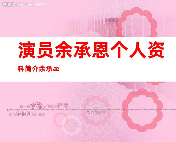 演员余承恩个人资料简介 余承恩哪里人真实年龄多大被扒