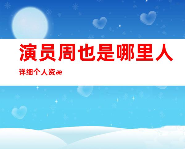 演员周也是哪里人 详细个人资料起底她怎么出道的