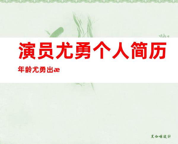 演员尤勇个人简历年龄 尤勇出演的电视剧都有哪些