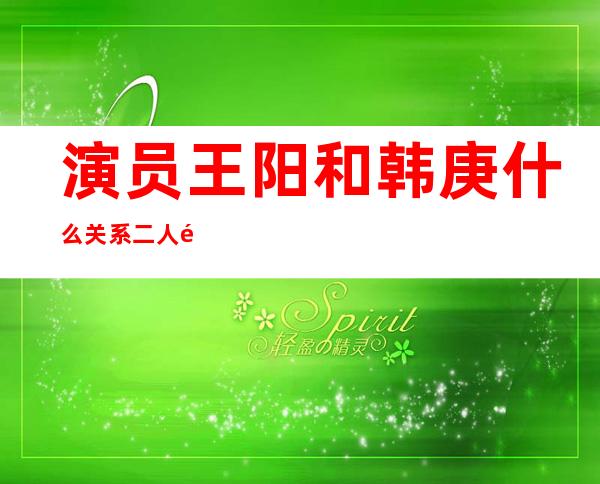 演员王阳和韩庚什么关系 二人长得像那么像是亲戚吗