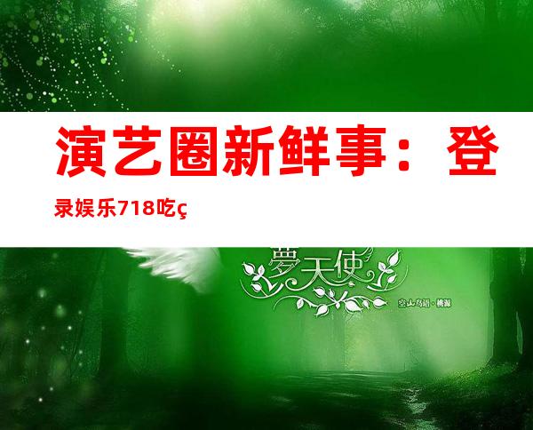 演艺圈新鲜事：登录娱乐718.吃瓜网探秘吃瓜节目幕后花絮