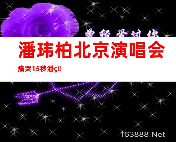 潘玮柏北京演唱会痛哭15秒潘玮柏为什么痛哭