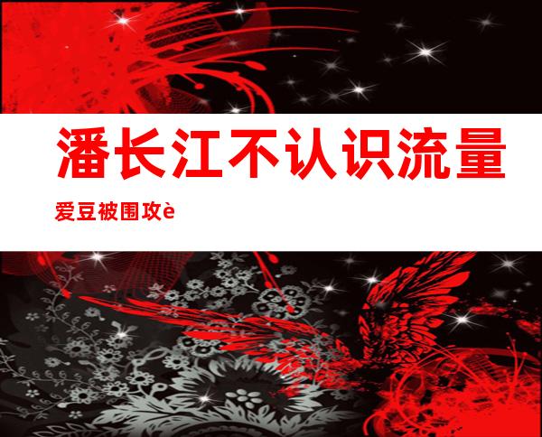 潘长江不认识流量爱豆被围攻 蔡徐坤本人暖心回复