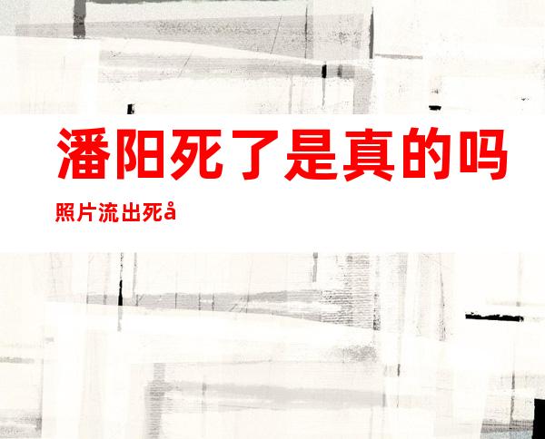 潘阳死了是真的吗 照片流出死因真相揭露震惊网友