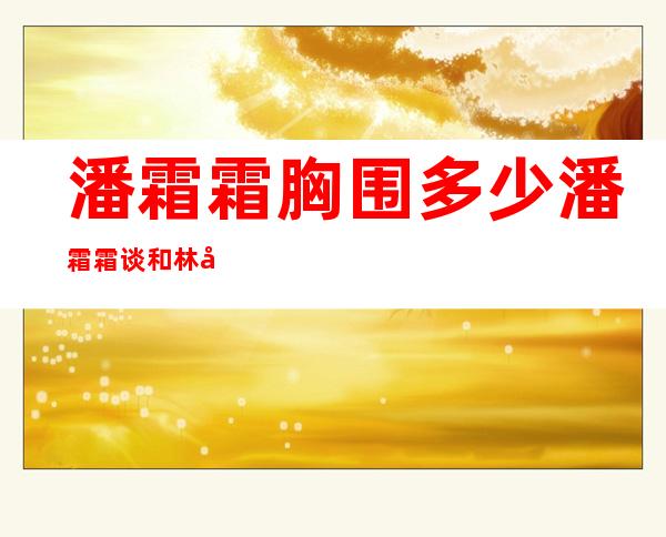 潘霜霜胸围多少潘霜霜谈和林峰的床上事