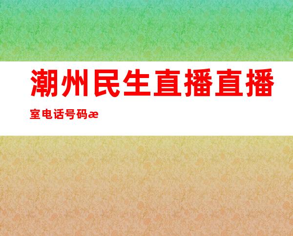 潮州民生直播直播室电话号码是多少（潮州民生直播直播室电话号码是多少）