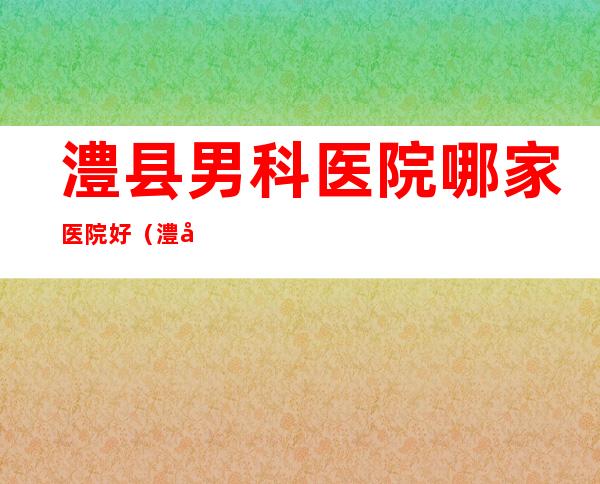 澧县男科医院哪家医院好（澧县新城男科医院怎么样）