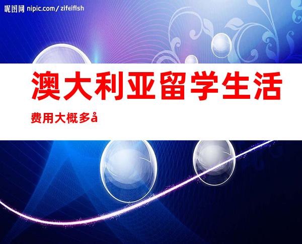 澳大利亚留学生活费用大概多少钱,到澳大利亚留学一年费用