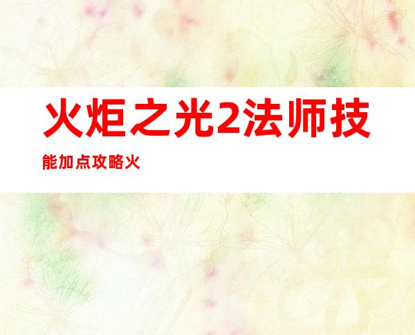 火炬之光2法师技能加点攻略  火炬之光2法师技能加点 _火炬之光2法师技能加点