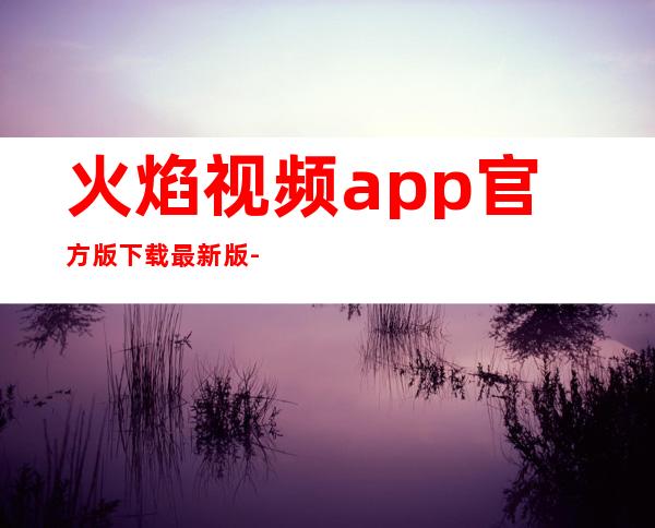 火焰视频app官方版下载最新版-火焰视频app官方版下载安卓版免费