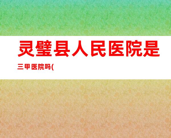 灵璧县人民医院是三甲医院吗(灵璧县人民医院核酸检测)